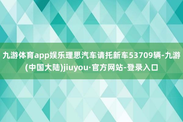 九游体育app娱乐理思汽车请托新车53709辆-九游(中国大陆)jiuyou·官方网站-登录入口