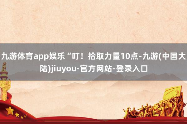 九游体育app娱乐“叮！拾取力量10点-九游(中国大陆)jiuyou·官方网站-登录入口