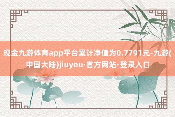 现金九游体育app平台累计净值为0.7791元-九游(中国大陆)jiuyou·官方网站-登录入口