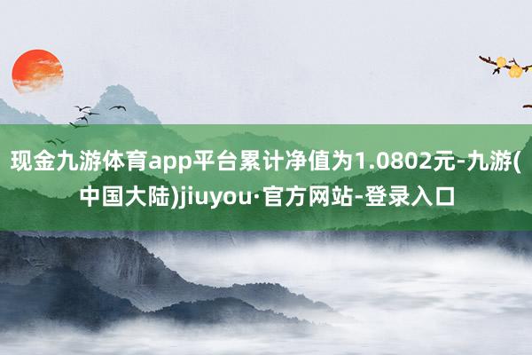 现金九游体育app平台累计净值为1.0802元-九游(中国大陆)jiuyou·官方网站-登录入口