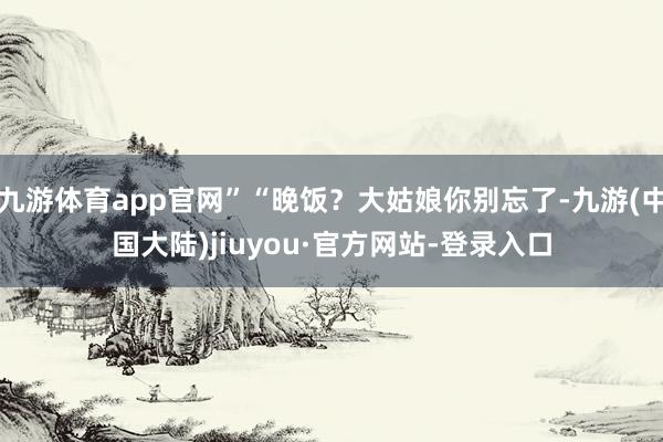 九游体育app官网”“晚饭？大姑娘你别忘了-九游(中国大陆)jiuyou·官方网站-登录入口