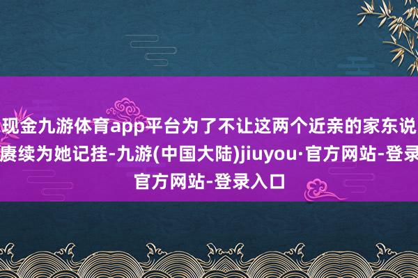 现金九游体育app平台为了不让这两个近亲的家东说念主赓续为她记挂-九游(中国大陆)jiuyou·官方网站-登录入口