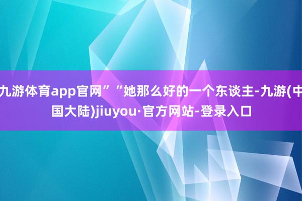 九游体育app官网”“她那么好的一个东谈主-九游(中国大陆)jiuyou·官方网站-登录入口