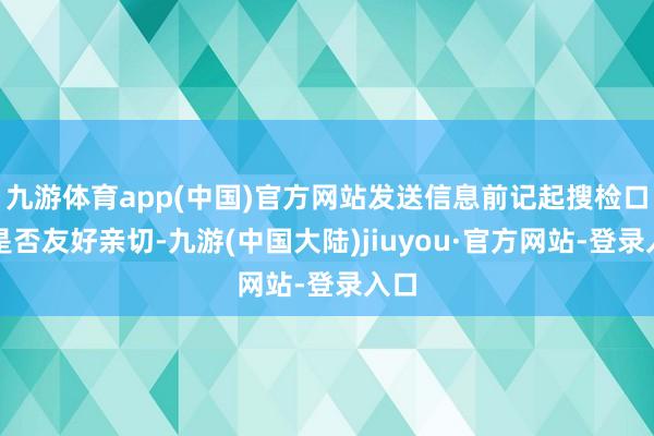 九游体育app(中国)官方网站发送信息前记起搜检口吻是否友好亲切-九游(中国大陆)jiuyou·官方网站-登录入口