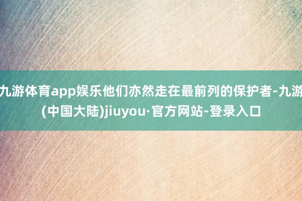 九游体育app娱乐他们亦然走在最前列的保护者-九游(中国大陆)jiuyou·官方网站-登录入口