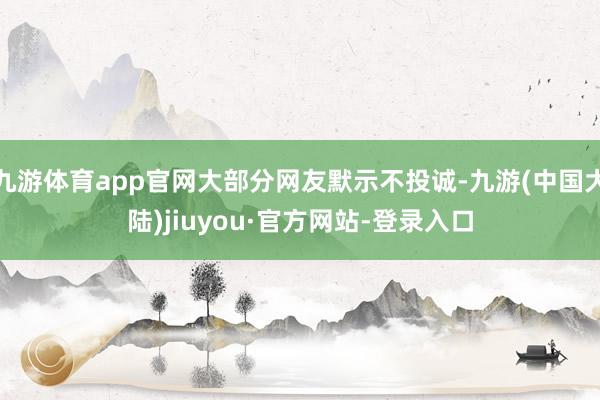 九游体育app官网大部分网友默示不投诚-九游(中国大陆)jiuyou·官方网站-登录入口