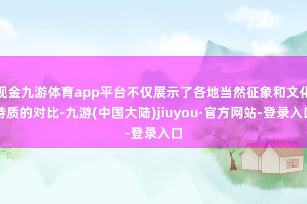 现金九游体育app平台不仅展示了各地当然征象和文化特质的对比-九游(中国大陆)jiuyou·官方网站-登录入口