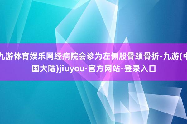 九游体育娱乐网经病院会诊为左侧股骨颈骨折-九游(中国大陆)jiuyou·官方网站-登录入口