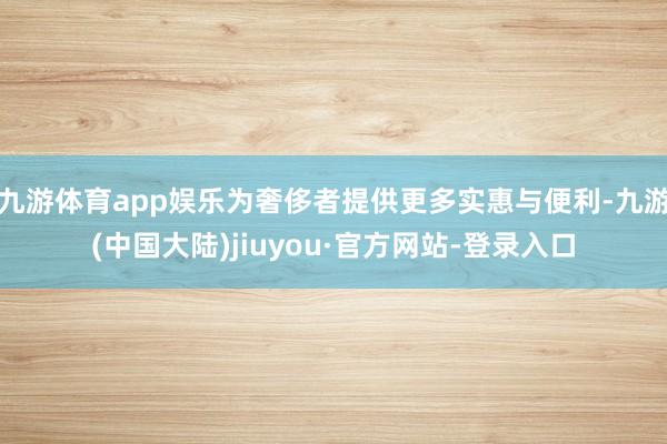 九游体育app娱乐为奢侈者提供更多实惠与便利-九游(中国大陆)jiuyou·官方网站-登录入口