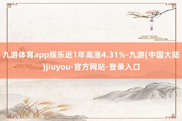 九游体育app娱乐近1年高涨4.31%-九游(中国大陆)jiuyou·官方网站-登录入口