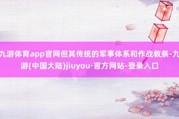 九游体育app官网但其传统的军事体系和作战教条-九游(中国大陆)jiuyou·官方网站-登录入口