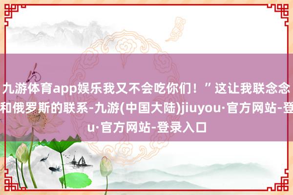 九游体育app娱乐我又不会吃你们！”这让我联念念到朝鲜和俄罗斯的联系-九游(中国大陆)jiuyou·官方网站-登录入口