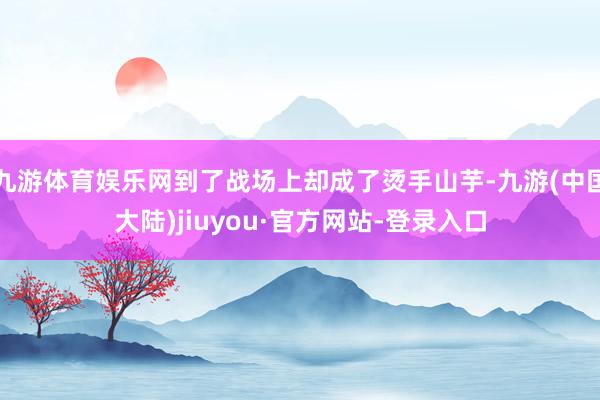 九游体育娱乐网到了战场上却成了烫手山芋-九游(中国大陆)jiuyou·官方网站-登录入口