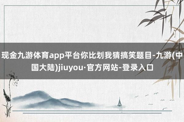 现金九游体育app平台你比划我猜搞笑题目-九游(中国大陆)jiuyou·官方网站-登录入口