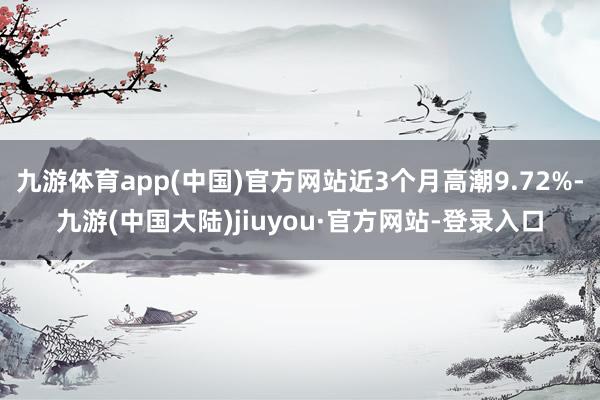 九游体育app(中国)官方网站近3个月高潮9.72%-九游(中国大陆)jiuyou·官方网站-登录入口