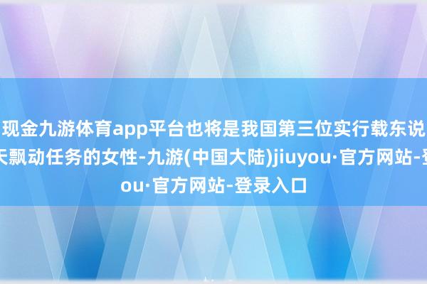 现金九游体育app平台也将是我国第三位实行载东说念主航天飘动任务的女性-九游(中国大陆)jiuyou·官方网站-登录入口