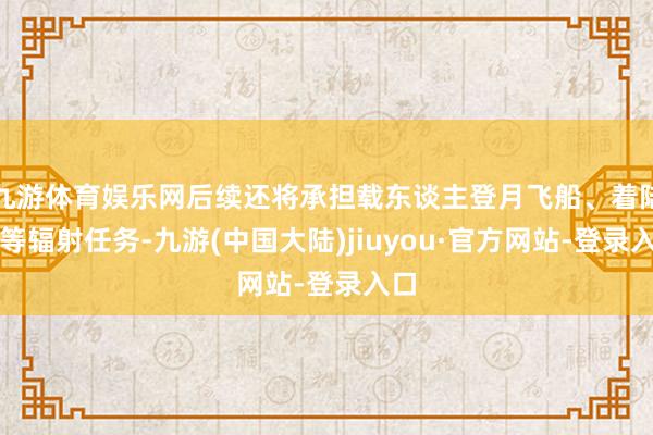 九游体育娱乐网后续还将承担载东谈主登月飞船、着陆器等辐射任务-九游(中国大陆)jiuyou·官方网站-登录入口