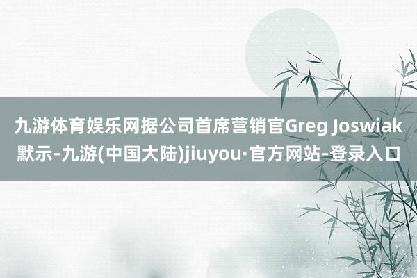 九游体育娱乐网据公司首席营销官Greg Joswiak默示-九游(中国大陆)jiuyou·官方网站-登录入口