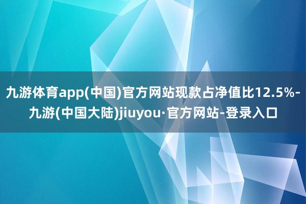 九游体育app(中国)官方网站现款占净值比12.5%-九游(中国大陆)jiuyou·官方网站-登录入口