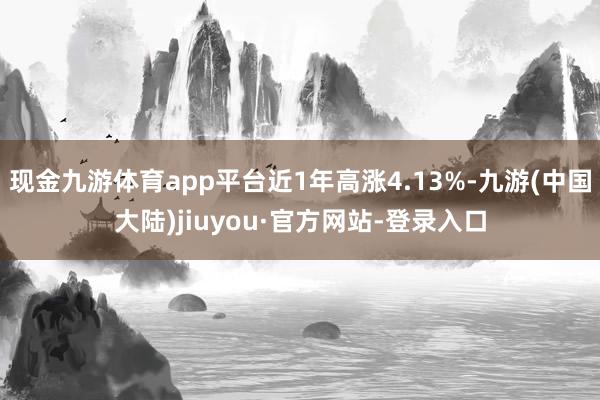 现金九游体育app平台近1年高涨4.13%-九游(中国大陆)jiuyou·官方网站-登录入口