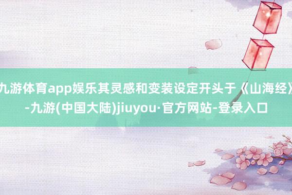 九游体育app娱乐其灵感和变装设定开头于《山海经》-九游(中国大陆)jiuyou·官方网站-登录入口