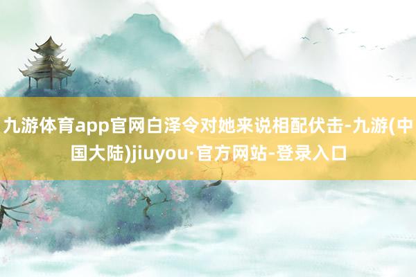 九游体育app官网白泽令对她来说相配伏击-九游(中国大陆)jiuyou·官方网站-登录入口