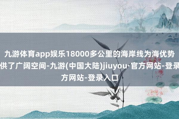 九游体育app娱乐18000多公里的海岸线为海优势电提供了广阔空间-九游(中国大陆)jiuyou·官方网站-登录入口