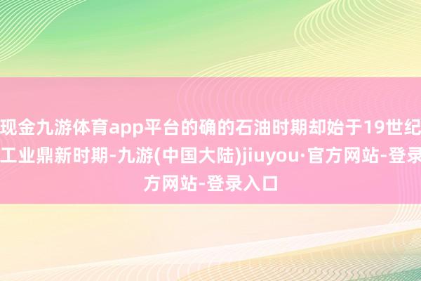 现金九游体育app平台的确的石油时期却始于19世纪末的工业鼎新时期-九游(中国大陆)jiuyou·官方网站-登录入口