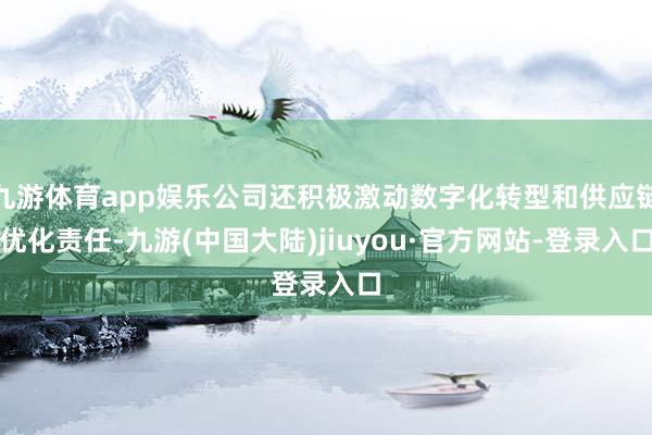 九游体育app娱乐公司还积极激动数字化转型和供应链优化责任-九游(中国大陆)jiuyou·官方网站-登录入口