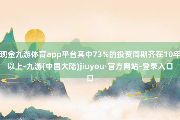 现金九游体育app平台其中73%的投资周期齐在10年以上-九游(中国大陆)jiuyou·官方网站-登录入口