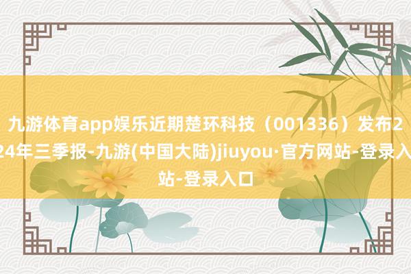 九游体育app娱乐近期楚环科技（001336）发布2024年三季报-九游(中国大陆)jiuyou·官方网站-登录入口