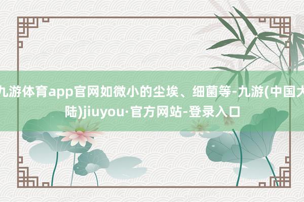 九游体育app官网如微小的尘埃、细菌等-九游(中国大陆)jiuyou·官方网站-登录入口