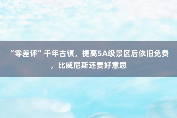 “零差评”千年古镇，提高5A级景区后依旧免费，比威尼斯还要好意思