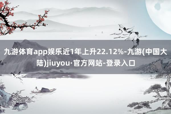 九游体育app娱乐近1年上升22.12%-九游(中国大陆)jiuyou·官方网站-登录入口