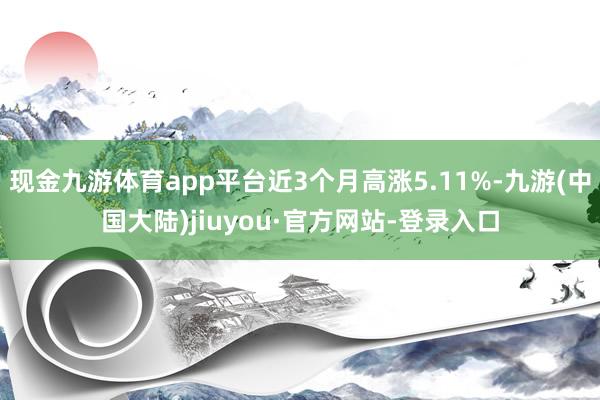 现金九游体育app平台近3个月高涨5.11%-九游(中国大陆)jiuyou·官方网站-登录入口