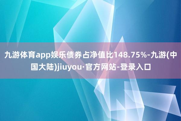 九游体育app娱乐债券占净值比148.75%-九游(中国大陆)jiuyou·官方网站-登录入口