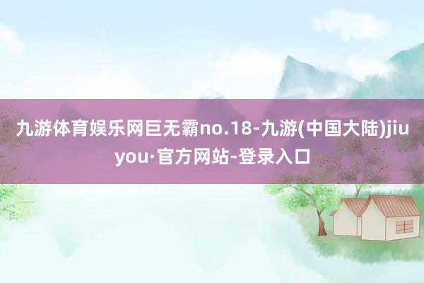 九游体育娱乐网巨无霸no.18-九游(中国大陆)jiuyou·官方网站-登录入口