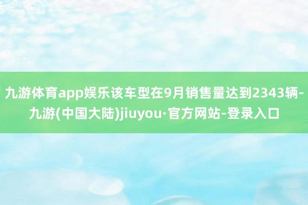 九游体育app娱乐该车型在9月销售量达到2343辆-九游(中国大陆)jiuyou·官方网站-登录入口