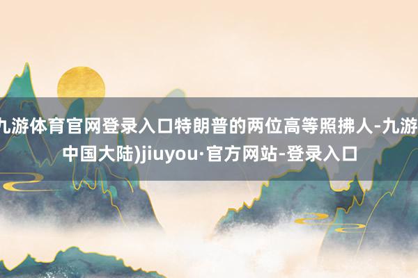 九游体育官网登录入口特朗普的两位高等照拂人-九游(中国大陆)jiuyou·官方网站-登录入口