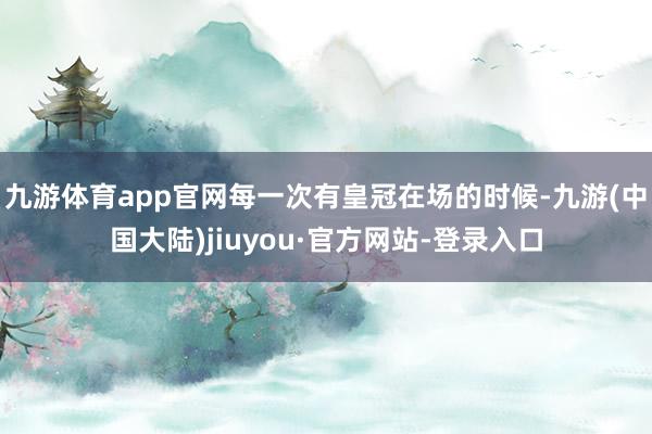 九游体育app官网每一次有皇冠在场的时候-九游(中国大陆)jiuyou·官方网站-登录入口