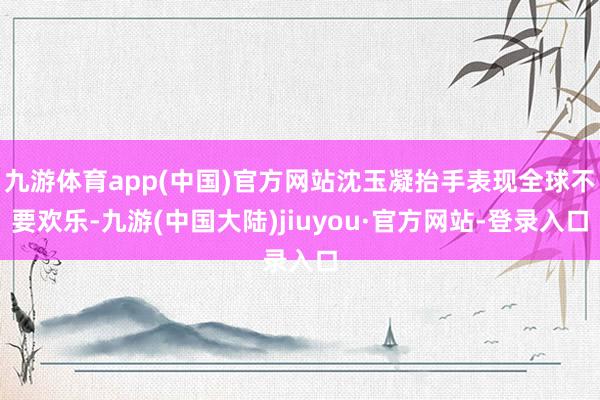 九游体育app(中国)官方网站沈玉凝抬手表现全球不要欢乐-九游(中国大陆)jiuyou·官方网站-登录入口