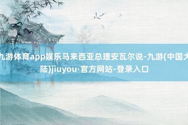 九游体育app娱乐马来西亚总理安瓦尔说-九游(中国大陆)jiuyou·官方网站-登录入口