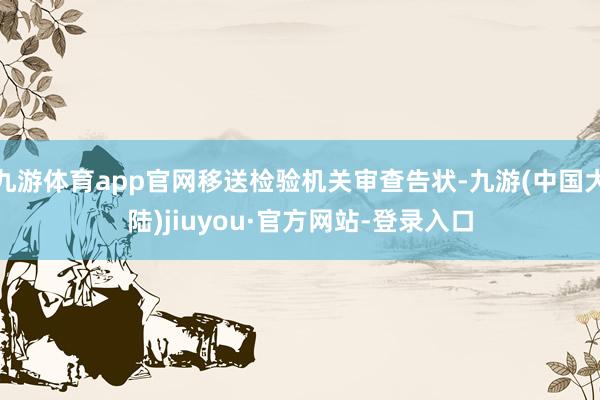 九游体育app官网移送检验机关审查告状-九游(中国大陆)jiuyou·官方网站-登录入口