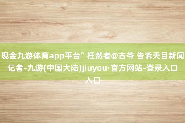 现金九游体育app平台”枉然者@古爷 告诉天目新闻记者-九游(中国大陆)jiuyou·官方网站-登录入口