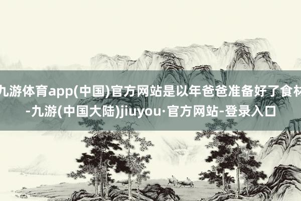 九游体育app(中国)官方网站是以年爸爸准备好了食材-九游(中国大陆)jiuyou·官方网站-登录入口