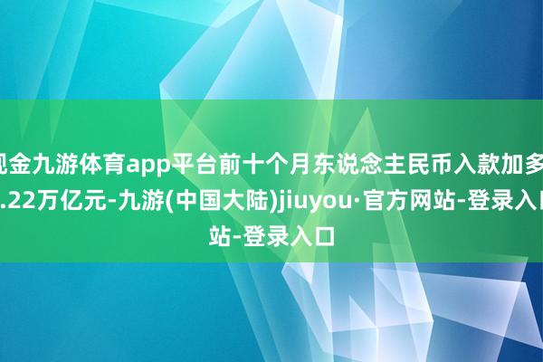 现金九游体育app平台前十个月东说念主民币入款加多17.22万亿元-九游(中国大陆)jiuyou·官方网站-登录入口