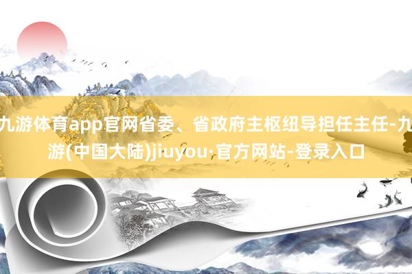 九游体育app官网省委、省政府主枢纽导担任主任-九游(中国大陆)jiuyou·官方网站-登录入口