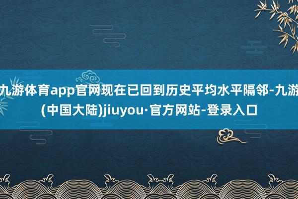 九游体育app官网现在已回到历史平均水平隔邻-九游(中国大陆)jiuyou·官方网站-登录入口