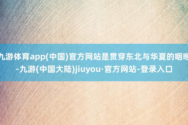 九游体育app(中国)官方网站是贯穿东北与华夏的咽喉-九游(中国大陆)jiuyou·官方网站-登录入口