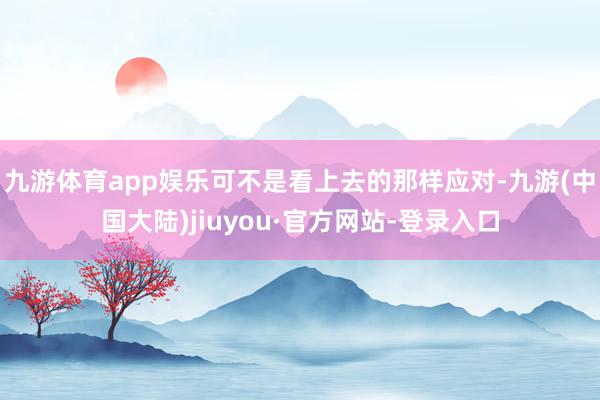 九游体育app娱乐可不是看上去的那样应对-九游(中国大陆)jiuyou·官方网站-登录入口